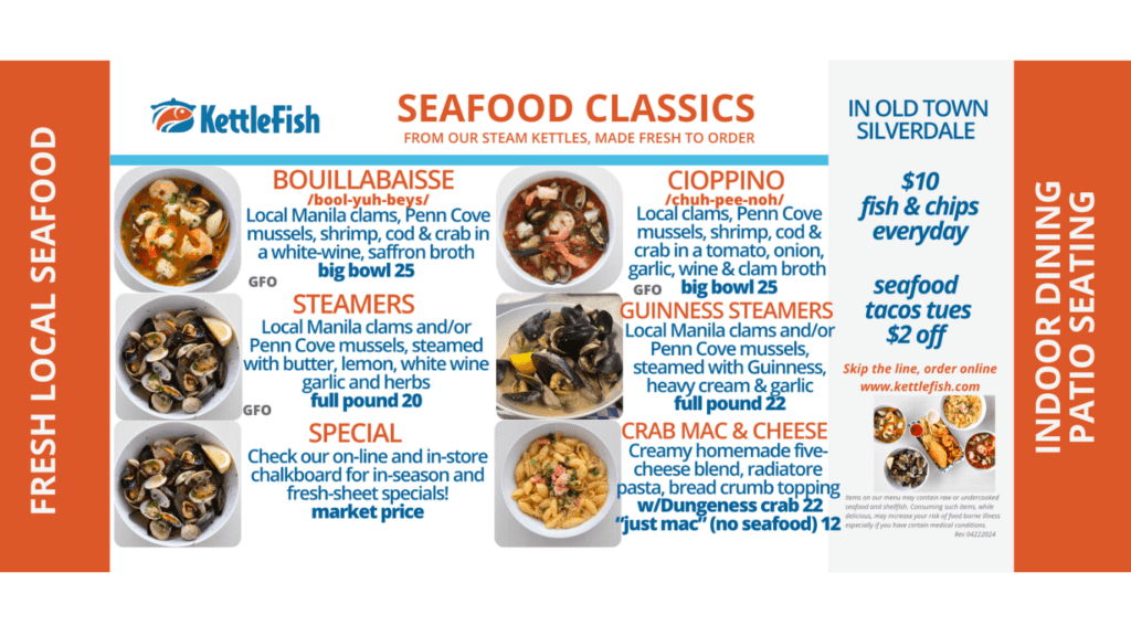 The Kettefish Menu. 
Bouillabaisse, Cioppino, Steamer Clams, Guinness Steamers, Crab Mac and Cheese, Plain Mac, Clam Chowder, Fish and Chips, Oysters and Chips Prawns and Chips, Clam Strips and Chips, Captain's Platter, Seafood Tacos, Kid's Meals, Caesar Salad, Beverages, Ice Cream